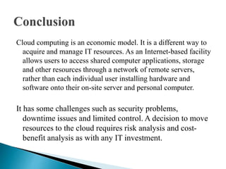 Cloud computing is an economic model. It is a different way to
acquire and manage IT resources. As an Internet-based facility
allows users to access shared computer applications, storage
and other resources through a network of remote servers,
rather than each individual user installing hardware and
software onto their on-site server and personal computer.
It has some challenges such as security problems,
downtime issues and limited control. A decision to move
resources to the cloud requires risk analysis and cost-
benefit analysis as with any IT investment.
 