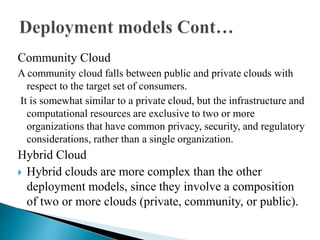 Community Cloud
A community cloud falls between public and private clouds with
respect to the target set of consumers.
It is somewhat similar to a private cloud, but the infrastructure and
computational resources are exclusive to two or more
organizations that have common privacy, security, and regulatory
considerations, rather than a single organization.
Hybrid Cloud
 Hybrid clouds are more complex than the other
deployment models, since they involve a composition
of two or more clouds (private, community, or public).
 