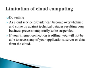  Downtime
 As cloud service provider can become overwhelmed
and come up against technical outages resulting your
business process temporarily to be suspended.
 If your internet connection is offline, you will not be
able to access any of your applications, server or data
from the cloud.
 