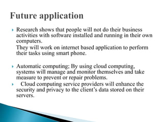  Research shows that people will not do their business
activities with software installed and running in their own
computers.
They will work on internet based application to perform
their tasks using smart phone.
 Automatic computing; By using cloud computing,
systems will manage and monitor themselves and take
measure to prevent or repair problems.
 Cloud computing service providers will enhance the
security and privacy to the client’s data stored on their
servers.
 