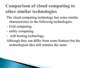 The cloud computing technology has some similar
characteristics to the following technologies:
 Grid computing
 utility computing
 web hosting technology.
Although they can differ from some features but the
technological idea still remains the same.
 