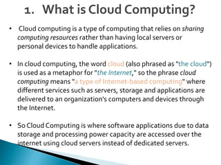 • Cloud computing is a type of computing that relies on sharing
computing resources rather than having local servers or
personal devices to handle applications.
• In cloud computing, the word cloud (also phrased as "the cloud")
is used as a metaphor for "the Internet," so the phrase cloud
computing means "a type of Internet-based computing" where
different services such as servers, storage and applications are
delivered to an organization's computers and devices through
the Internet.
• So Cloud Computing is where software applications due to data
storage and processing power capacity are accessed over the
internet using cloud servers instead of dedicated servers.
1. What is Cloud Computing?
 