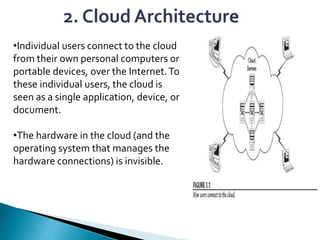 2. Cloud Architecture
•Individual users connect to the cloud
from their own personal computers or
portable devices, over the Internet.To
these individual users, the cloud is
seen as a single application, device, or
document.
•The hardware in the cloud (and the
operating system that manages the
hardware connections) is invisible.
 