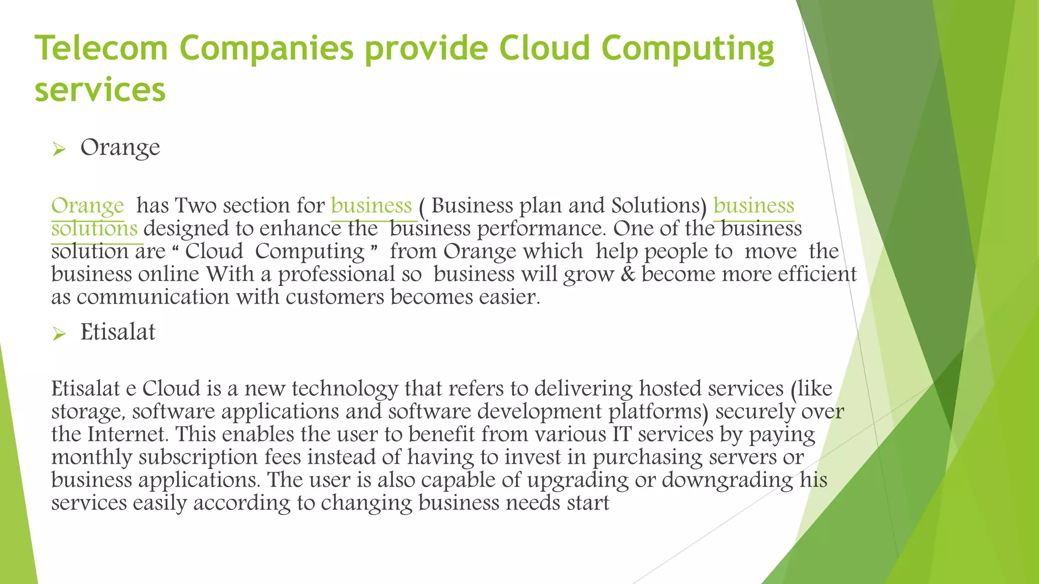 Telecom Companies provide Cloud Computing
services
 Orange
Orange has Two section for business ( Business plan and Solutions) business
solutions designed to enhance the business performance. One of the business
solution are “ Cloud Computing ” from Orange which help people to move the
business online With a professional so business will grow & become more efficient
as communication with customers becomes easier.
 Etisalat
Etisalat e Cloud is a new technology that refers to delivering hosted services (like
storage, software applications and software development platforms) securely over
the Internet. This enables the user to benefit from various IT services by paying
monthly subscription fees instead of having to invest in purchasing servers or
business applications. The user is also capable of upgrading or downgrading his
services easily according to changing business needs start
 