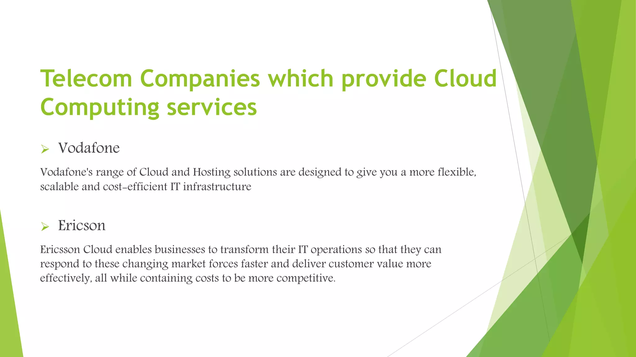 Vodafone
Vodafone's range of Cloud and Hosting solutions are designed to give you a more flexible,
scalable and cost-efficient IT infrastructure
 Ericson
Ericsson Cloud enables businesses to transform their IT operations so that they can
respond to these changing market forces faster and deliver customer value more
effectively, all while containing costs to be more competitive.
Telecom Companies which provide Cloud
Computing services
 