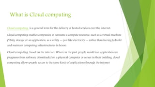 What is Cloud computing
Cloud computing is a general term for the delivery of hosted services over the internet.
Cloud computing enables companies to consume a compute resource, such as a virtual machine
(VMs), storage or an application, as a utility -- just like electricity -- rather than having to build
and maintain computing infrastructures in house.
Cloud computing based on the internet. Where in the past, people would run applications or
programs from software downloaded on a physical computer or server in their building, cloud
computing allows people access to the same kinds of applications through the internet
 