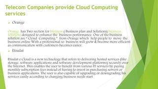 Telecom Companies provide Cloud Computing
services
 Orange
Orange has Two section for business ( Business plan and Solutions) business
solutions designed to enhance the business performance. One of the business
solution are “ Cloud Computing ” from Orange which help people to move the
business online With a professional so business will grow & become more efficient
as communication with customers becomes easier.
 Etisalat
Etisalat e Cloud is a new technology that refers to delivering hosted services (like
storage, software applications and software development platforms) securely over
the Internet. This enables the user to benefit from various IT services by paying
monthly subscription fees instead of having to invest in purchasing servers or
business applications. The user is also capable of upgrading or downgrading his
services easily according to changing business needs start
 