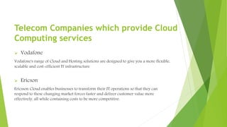  Vodafone
Vodafone's range of Cloud and Hosting solutions are designed to give you a more flexible,
scalable and cost-efficient IT infrastructure
 Ericson
Ericsson Cloud enables businesses to transform their IT operations so that they can
respond to these changing market forces faster and deliver customer value more
effectively, all while containing costs to be more competitive.
Telecom Companies which provide Cloud
Computing services
 