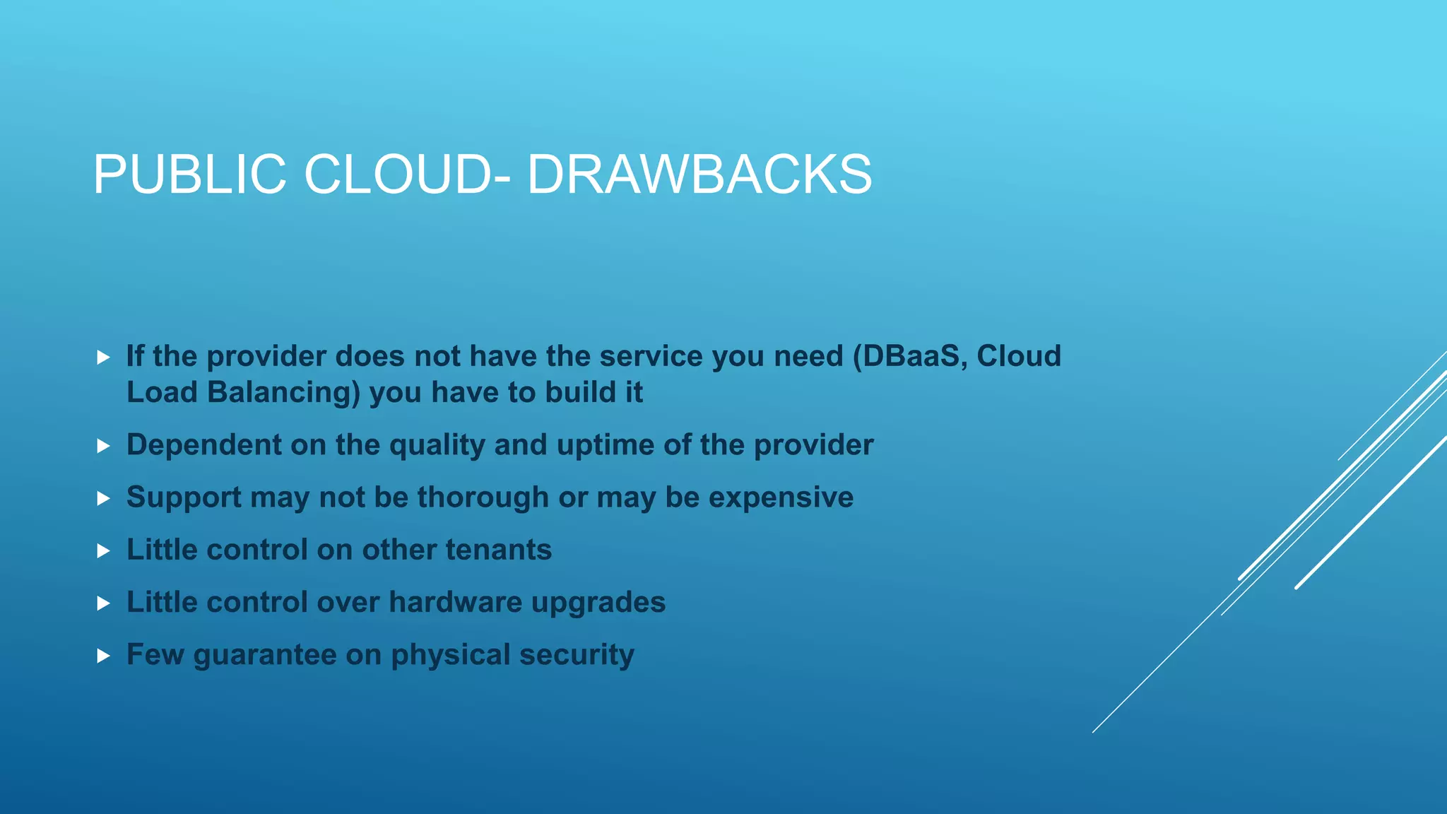 PUBLIC CLOUD- DRAWBACKS
 If the provider does not have the service you need (DBaaS, Cloud
Load Balancing) you have to build it
 Dependent on the quality and uptime of the provider
 Support may not be thorough or may be expensive
 Little control on other tenants
 Little control over hardware upgrades
 Few guarantee on physical security
 