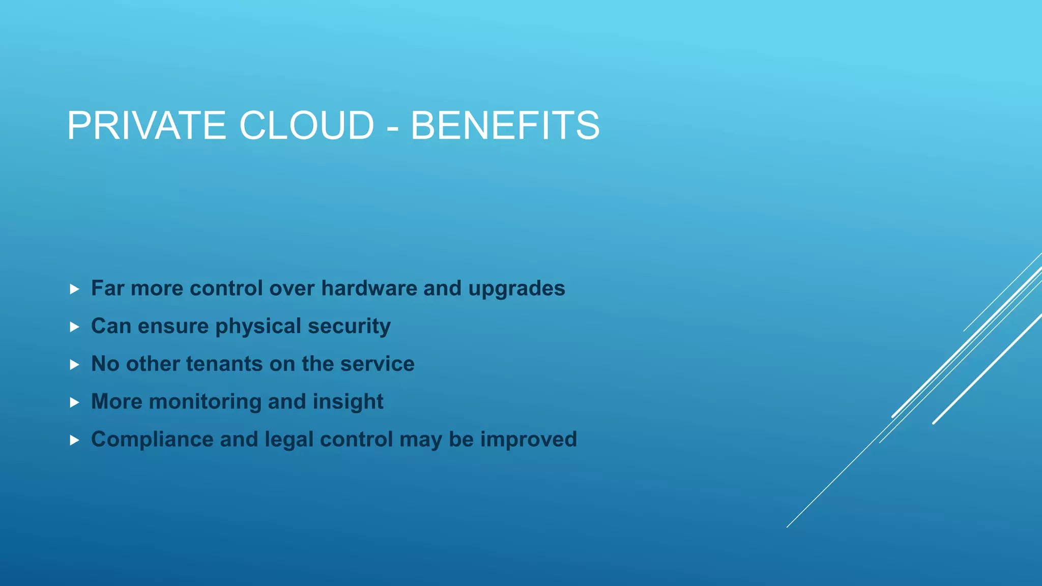 PRIVATE CLOUD - BENEFITS
 Far more control over hardware and upgrades
 Can ensure physical security
 No other tenants on the service
 More monitoring and insight
 Compliance and legal control may be improved
 