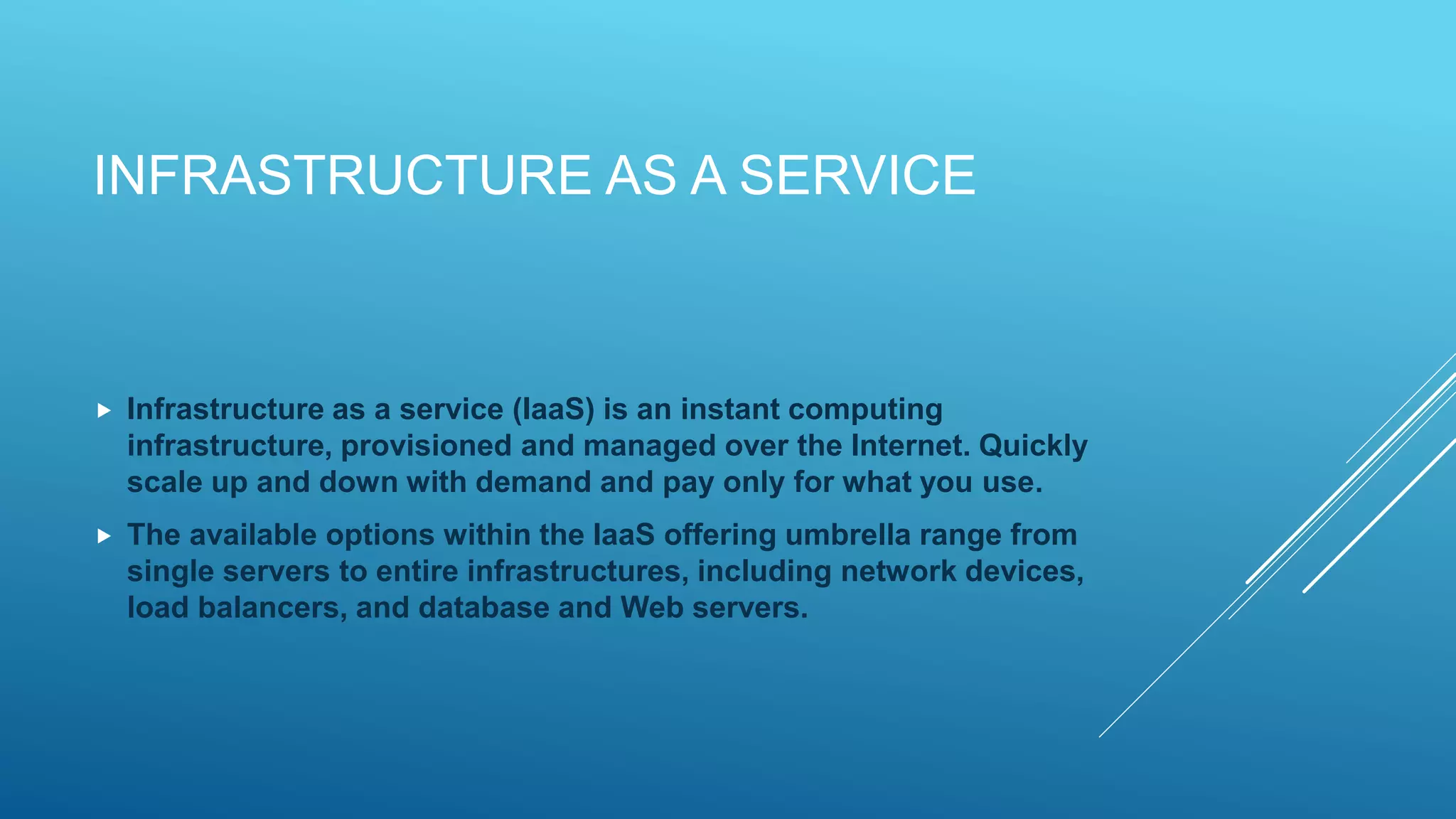 INFRASTRUCTURE AS A SERVICE
 Infrastructure as a service (IaaS) is an instant computing
infrastructure, provisioned and managed over the Internet. Quickly
scale up and down with demand and pay only for what you use.
 The available options within the IaaS offering umbrella range from
single servers to entire infrastructures, including network devices,
load balancers, and database and Web servers.
 
