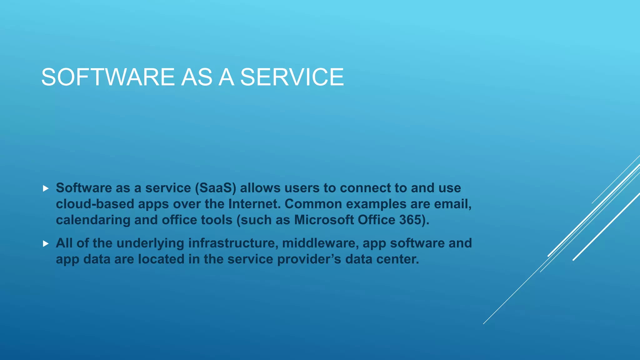 SOFTWARE AS A SERVICE
 Software as a service (SaaS) allows users to connect to and use
cloud-based apps over the Internet. Common examples are email,
calendaring and office tools (such as Microsoft Office 365).
 All of the underlying infrastructure, middleware, app software and
app data are located in the service provider’s data center.
 