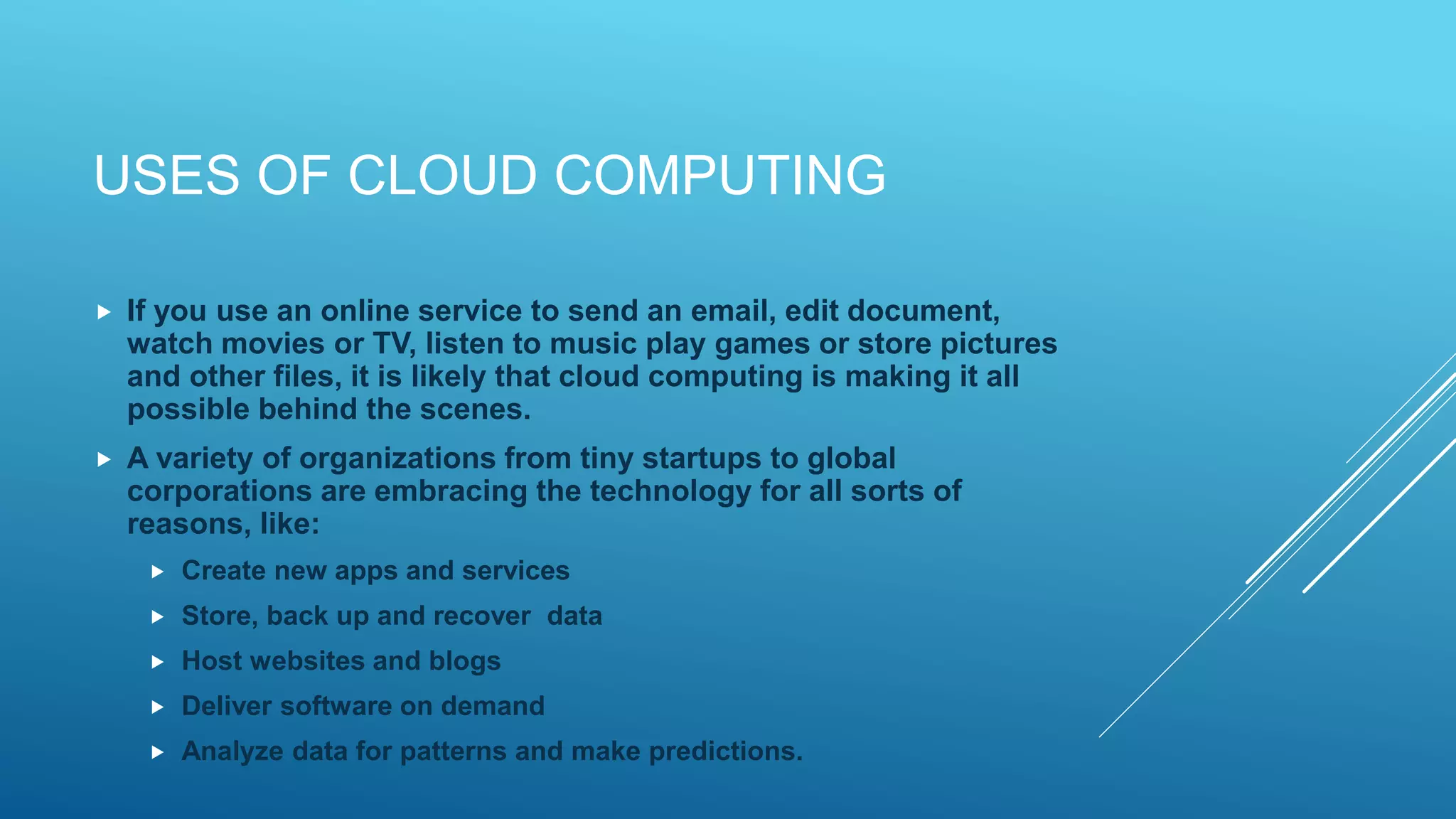USES OF CLOUD COMPUTING
 If you use an online service to send an email, edit document,
watch movies or TV, listen to music play games or store pictures
and other files, it is likely that cloud computing is making it all
possible behind the scenes.
 A variety of organizations from tiny startups to global
corporations are embracing the technology for all sorts of
reasons, like:
 Create new apps and services
 Store, back up and recover data
 Host websites and blogs
 Deliver software on demand
 Analyze data for patterns and make predictions.
 