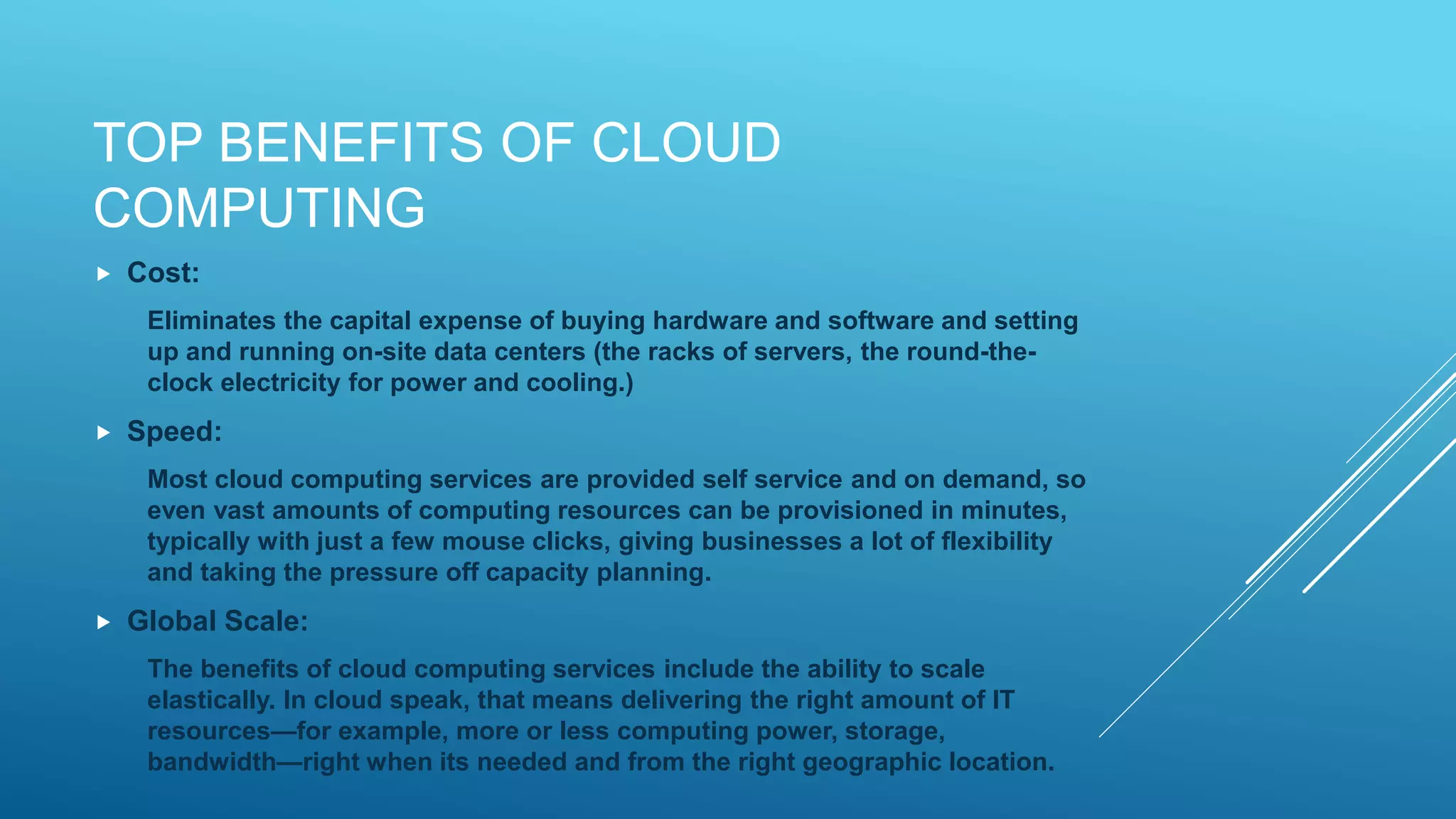 TOP BENEFITS OF CLOUD
COMPUTING
 Cost:
Eliminates the capital expense of buying hardware and software and setting
up and running on-site data centers (the racks of servers, the round-the-
clock electricity for power and cooling.)
 Speed:
Most cloud computing services are provided self service and on demand, so
even vast amounts of computing resources can be provisioned in minutes,
typically with just a few mouse clicks, giving businesses a lot of flexibility
and taking the pressure off capacity planning.
 Global Scale:
The benefits of cloud computing services include the ability to scale
elastically. In cloud speak, that means delivering the right amount of IT
resources—for example, more or less computing power, storage,
bandwidth—right when its needed and from the right geographic location.
 