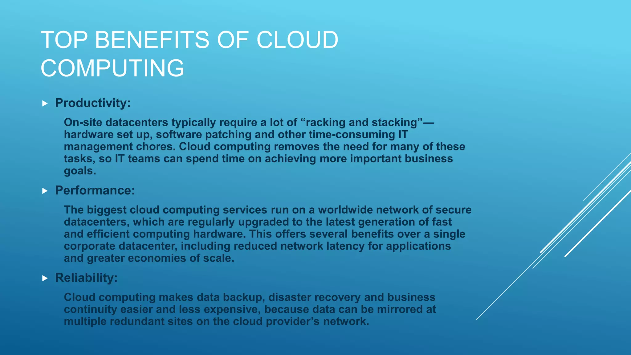 TOP BENEFITS OF CLOUD
COMPUTING
 Productivity:
On-site datacenters typically require a lot of “racking and stacking”—
hardware set up, software patching and other time-consuming IT
management chores. Cloud computing removes the need for many of these
tasks, so IT teams can spend time on achieving more important business
goals.
 Performance:
The biggest cloud computing services run on a worldwide network of secure
datacenters, which are regularly upgraded to the latest generation of fast
and efficient computing hardware. This offers several benefits over a single
corporate datacenter, including reduced network latency for applications
and greater economies of scale.
 Reliability:
Cloud computing makes data backup, disaster recovery and business
continuity easier and less expensive, because data can be mirrored at
multiple redundant sites on the cloud provider’s network.
 