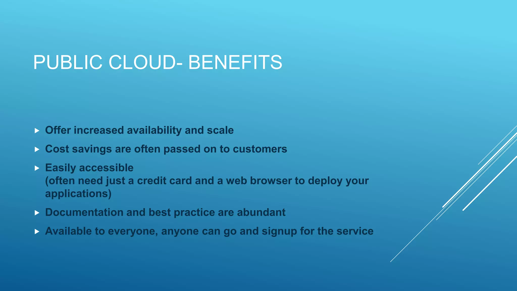 PUBLIC CLOUD- BENEFITS
 Offer increased availability and scale
 Cost savings are often passed on to customers
 Easily accessible
(often need just a credit card and a web browser to deploy your
applications)
 Documentation and best practice are abundant
 Available to everyone, anyone can go and signup for the service
 
