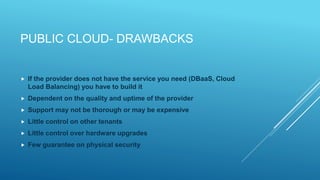 PUBLIC CLOUD- DRAWBACKS
 If the provider does not have the service you need (DBaaS, Cloud
Load Balancing) you have to build it
 Dependent on the quality and uptime of the provider
 Support may not be thorough or may be expensive
 Little control on other tenants
 Little control over hardware upgrades
 Few guarantee on physical security
 