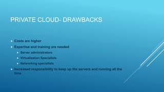PRIVATE CLOUD- DRAWBACKS
 Costs are higher
 Expertise and training are needed
 Server administrators
 Virtualization Specialists
 Networking specialists
 Increased responsibility to keep up the servers and running all the
time
 