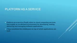 PLATFORM AS A SERVICE
 Platform-as-a-service (PaaS) refers to cloud computing services
that supply an on-demand environment for developing, testing,
delivering and managing software applications.
 They constitute the middleware on top of which applications are
built.
 