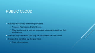PUBLIC CLOUD
 Entirely hosted by external providers
 Amazon, Rackspace, Digital Ocean
 Allow customers to spin up resources on demand, scale up their
applications
 Almost any customer can pay for recourses on the cloud
 Support is handled by the provider
 Their infrastructure
 