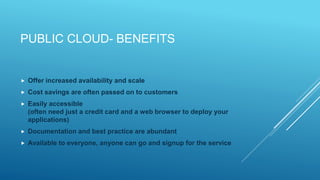 PUBLIC CLOUD- BENEFITS
 Offer increased availability and scale
 Cost savings are often passed on to customers
 Easily accessible
(often need just a credit card and a web browser to deploy your
applications)
 Documentation and best practice are abundant
 Available to everyone, anyone can go and signup for the service
 