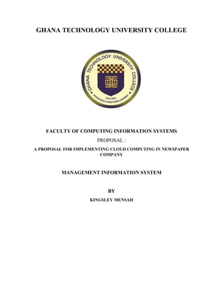 GHANA TECHNOLOGY UNIVERSITY COLLEGE
FACULTY OF COMPUTING INFORMATION SYSTEMS
PROPOSAL :
A PROPOSAL FOR IMPLEMENTING CLOUD COMPUTING IN NEWSPAPER
COMPANY
MANAGEMENT INFORMATION SYSTEM
BY
KINGSLEY MENSAH
 