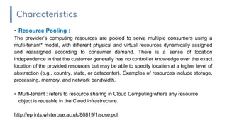 • Resource Pooling :
The provider’s computing resources are pooled to serve multiple consumers using a
multi-tenant* model, with different physical and virtual resources dynamically assigned
and reassigned according to consumer demand. There is a sense of location
independence in that the customer generally has no control or knowledge over the exact
location of the provided resources but may be able to specify location at a higher level of
abstraction (e.g., country, state, or datacenter). Examples of resources include storage,
processing, memory, and network bandwidth.
• Multi-tenant : refers to resource sharing in Cloud Computing where any resource
object is reusable in the Cloud infrastructure.
http://eprints.whiterose.ac.uk/80819/1/sose.pdf
Characteristics
 