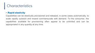 • Rapid elasticity
Capabilities can be elastically provisioned and released, in some cases automatically, to
scale rapidly outward and inward commensurate with demand. To the consumer, the
capabilities available for provisioning often appear to be unlimited and can be
appropriated in any quantity at any time.
Characteristics
 