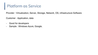 Provider : Virtualization, Server, Storage, Network, OS, infrastructure Software
Customer : Application, data
- Good for developers
- Sample : Windows Azure, Google.
Platform as Service
 