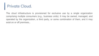 The cloud infrastructure is provisioned for exclusive use by a single organization
comprising multiple consumers (e.g., business units). It may be owned, managed, and
operated by the organization, a third party, or some combination of them, and it may
exist on or off premises..
Private Cloud.
 