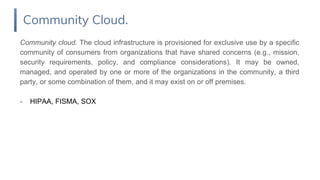 Community cloud. The cloud infrastructure is provisioned for exclusive use by a specific
community of consumers from organizations that have shared concerns (e.g., mission,
security requirements, policy, and compliance considerations). It may be owned,
managed, and operated by one or more of the organizations in the community, a third
party, or some combination of them, and it may exist on or off premises.
- HIPAA, FISMA, SOX
Community Cloud.
 