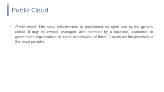 • Public cloud. The cloud infrastructure is provisioned for open use by the general
public. It may be owned, managed, and operated by a business, academic, or
government organization, or some combination of them. It exists on the premises of
the cloud provider.
Public Cloud
 