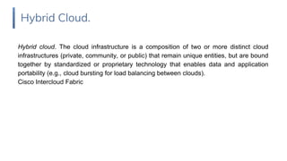 Hybrid cloud. The cloud infrastructure is a composition of two or more distinct cloud
infrastructures (private, community, or public) that remain unique entities, but are bound
together by standardized or proprietary technology that enables data and application
portability (e.g., cloud bursting for load balancing between clouds).
Cisco Intercloud Fabric
Hybrid Cloud.
 