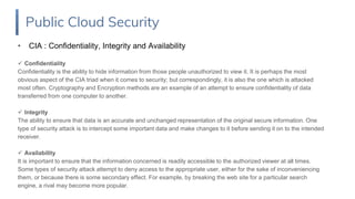 • CIA : Confidentiality, Integrity and Availability
 Confidentiality
Confidentiality is the ability to hide information from those people unauthorized to view it. It is perhaps the most
obvious aspect of the CIA triad when it comes to security; but correspondingly, it is also the one which is attacked
most often. Cryptography and Encryption methods are an example of an attempt to ensure confidentiality of data
transferred from one computer to another.
 Integrity
The ability to ensure that data is an accurate and unchanged representation of the original secure information. One
type of security attack is to intercept some important data and make changes to it before sending it on to the intended
receiver.
 Availability
It is important to ensure that the information concerned is readily accessible to the authorized viewer at all times.
Some types of security attack attempt to deny access to the appropriate user, either for the sake of inconveniencing
them, or because there is some secondary effect. For example, by breaking the web site for a particular search
engine, a rival may become more popular.
Public Cloud Security
 