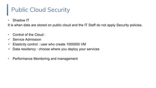 • Shadow IT
It is when data are stored on public cloud and the IT Staff do not apply Security policies.
• Control of the Cloud :
 Service Admission
 Elasticity control : user who create 1000000 VM
 Data residency : choose where you deploy your services
• Performance Monitoring and management
Public Cloud Security
 
