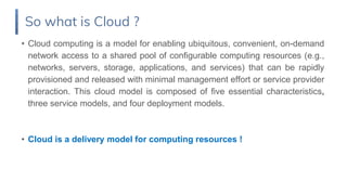 • Cloud computing is a model for enabling ubiquitous, convenient, on-demand
network access to a shared pool of configurable computing resources (e.g.,
networks, servers, storage, applications, and services) that can be rapidly
provisioned and released with minimal management effort or service provider
interaction. This cloud model is composed of five essential characteristics,
three service models, and four deployment models.
• Cloud is a delivery model for computing resources !
So what is Cloud ?
 