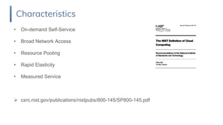 • On-demand Self-Service
• Broad Network Access
• Resource Pooling
• Rapid Elasticity
• Measured Service
 csrc.nist.gov/publications/nistpubs/800-145/SP800-145.pdf
Characteristics
 