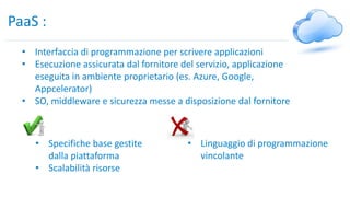 PaaS :
• Interfaccia di programmazione per scrivere applicazioni
• Esecuzione assicurata dal fornitore del servizio, applicazione
eseguita in ambiente proprietario (es. Azure, Google,
Appcelerator)
• SO, middleware e sicurezza messe a disposizione dal fornitore
• Specifiche base gestite
dalla piattaforma
• Scalabilità risorse
• Linguaggio di programmazione
vincolante
 