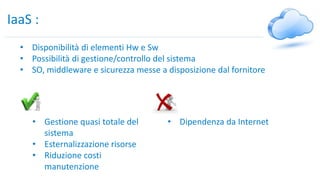 IaaS :
• Disponibilità di elementi Hw e Sw
• Possibilità di gestione/controllo del sistema
• SO, middleware e sicurezza messe a disposizione dal fornitore
• Gestione quasi totale del
sistema
• Esternalizzazione risorse
• Riduzione costi
manutenzione
• Dipendenza da Internet
 