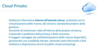 Cloud Privato:
Ambiente informatico interno all’azienda stessa, realizzato con la
virtualizzazione delle risorse, dei servizi e standardizzandone della
gestione.
Consente di mantenere i dati all’interno della propria struttura,
risolvendo il problema della privacy e della sicurezza.
Il maggior vantaggio sta nell’ottimizzazione delle risorse disponibili,
garantendo una scalabilità elevata. (Aziende come Microsoft o Dell
mettono a disposizione servizi di public cloud computing)
 