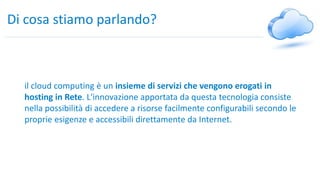 Di cosa stiamo parlando?
il cloud computing è un insieme di servizi che vengono erogati in
hosting in Rete. L'innovazione apportata da questa tecnologia consiste
nella possibilità di accedere a risorse facilmente configurabili secondo le
proprie esigenze e accessibili direttamente da Internet.
 