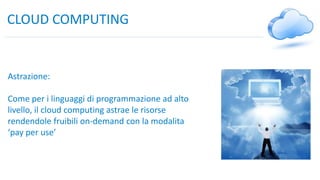 CLOUD COMPUTING
Astrazione:
Come per i linguaggi di programmazione ad alto
livello, il cloud computing astrae le risorse
rendendole fruibili on-demand con la modalita
‘pay per use’
 