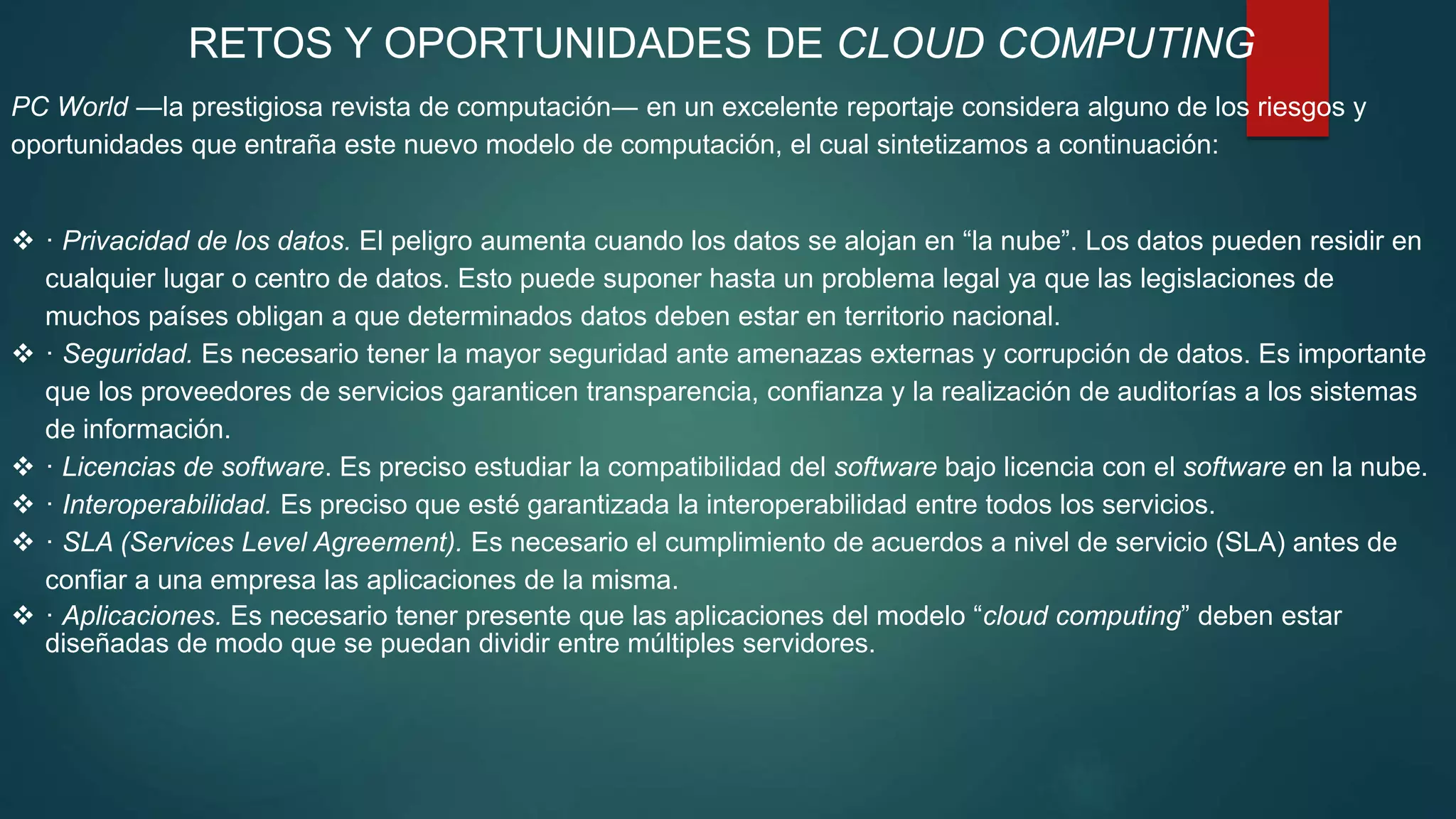 RETOS Y OPORTUNIDADES DE CLOUD COMPUTING
PC World ―la prestigiosa revista de computación― en un excelente reportaje considera alguno de los riesgos y
oportunidades que entraña este nuevo modelo de computación, el cual sintetizamos a continuación:
 · Privacidad de los datos. El peligro aumenta cuando los datos se alojan en “la nube”. Los datos pueden residir en
cualquier lugar o centro de datos. Esto puede suponer hasta un problema legal ya que las legislaciones de
muchos países obligan a que determinados datos deben estar en territorio nacional.
 · Seguridad. Es necesario tener la mayor seguridad ante amenazas externas y corrupción de datos. Es importante
que los proveedores de servicios garanticen transparencia, confianza y la realización de auditorías a los sistemas
de información.
 · Licencias de software. Es preciso estudiar la compatibilidad del software bajo licencia con el software en la nube.
 · Interoperabilidad. Es preciso que esté garantizada la interoperabilidad entre todos los servicios.
 · SLA (Services Level Agreement). Es necesario el cumplimiento de acuerdos a nivel de servicio (SLA) antes de
confiar a una empresa las aplicaciones de la misma.
 · Aplicaciones. Es necesario tener presente que las aplicaciones del modelo “cloud computing” deben estar
diseñadas de modo que se puedan dividir entre múltiples servidores.
 