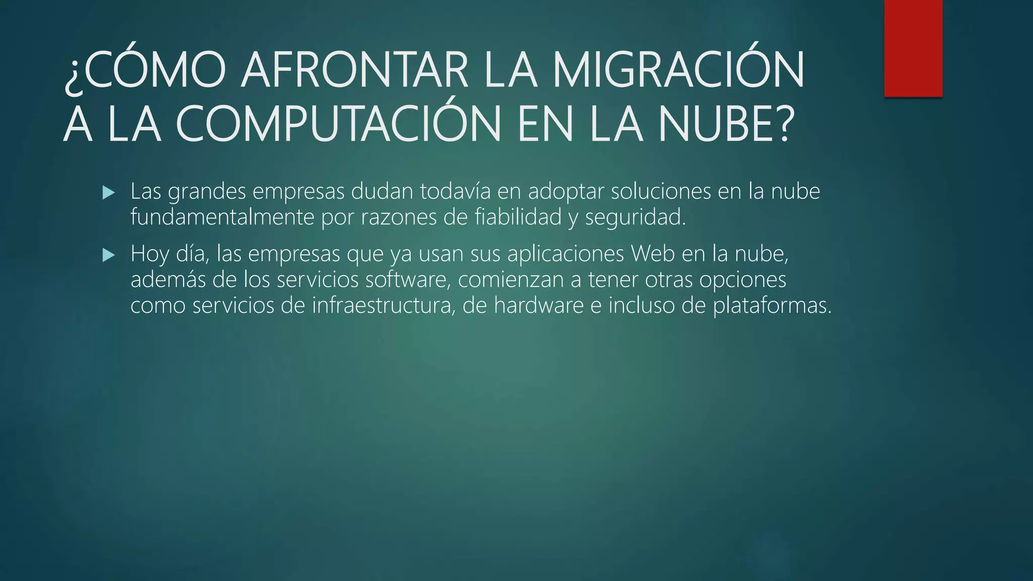 ¿CÓMO AFRONTAR LA MIGRACIÓN
A LA COMPUTACIÓN EN LA NUBE?
 Las grandes empresas dudan todavía en adoptar soluciones en la nube
fundamentalmente por razones de fiabilidad y seguridad.
 Hoy día, las empresas que ya usan sus aplicaciones Web en la nube,
además de los servicios software, comienzan a tener otras opciones
como servicios de infraestructura, de hardware e incluso de plataformas.
 