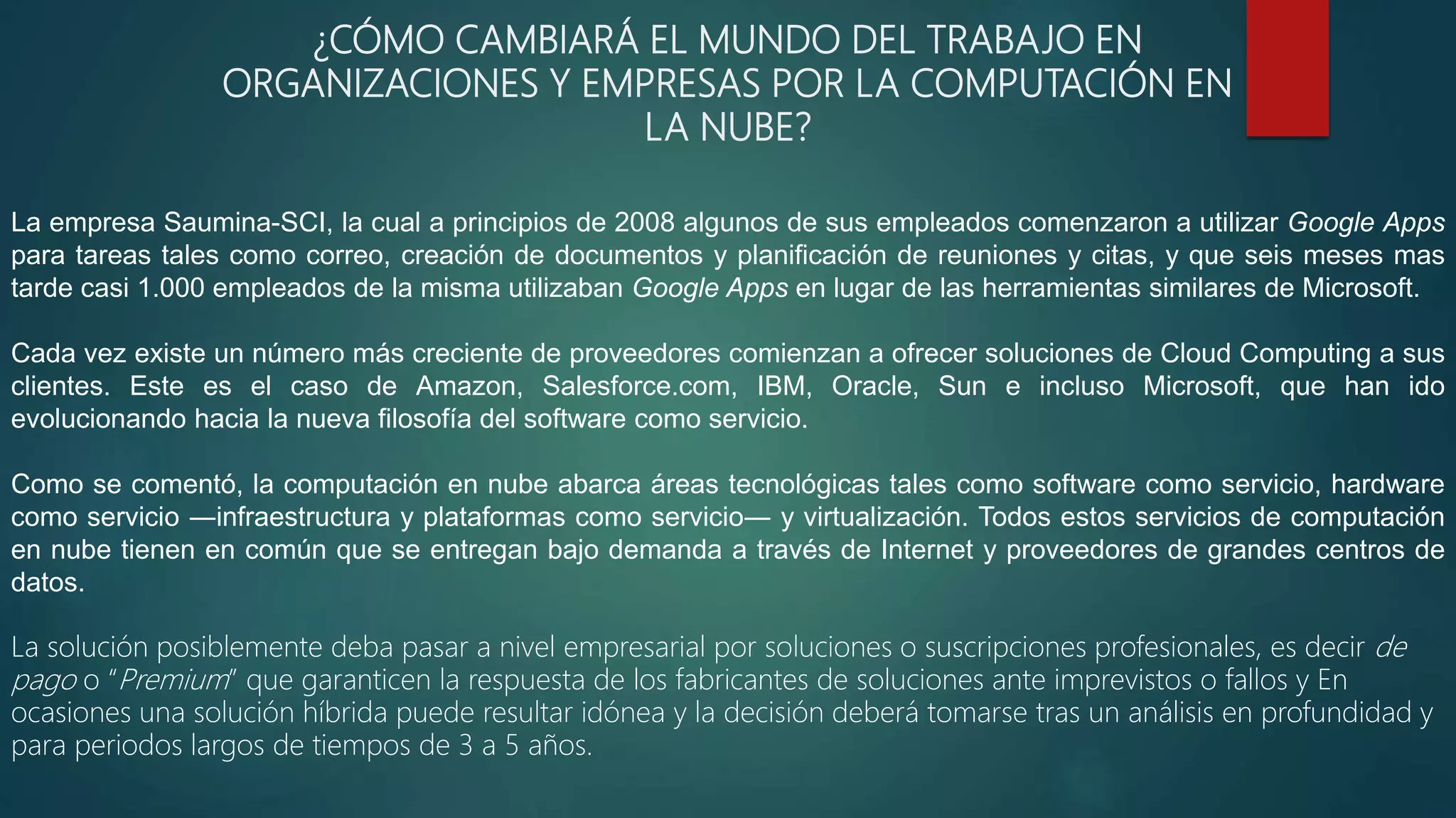 ¿CÓMO CAMBIARÁ EL MUNDO DEL TRABAJO EN
ORGANIZACIONES Y EMPRESAS POR LA COMPUTACIÓN EN
LA NUBE?
La empresa Saumina-SCI, la cual a principios de 2008 algunos de sus empleados comenzaron a utilizar Google Apps
para tareas tales como correo, creación de documentos y planificación de reuniones y citas, y que seis meses mas
tarde casi 1.000 empleados de la misma utilizaban Google Apps en lugar de las herramientas similares de Microsoft.
Cada vez existe un número más creciente de proveedores comienzan a ofrecer soluciones de Cloud Computing a sus
clientes. Este es el caso de Amazon, Salesforce.com, IBM, Oracle, Sun e incluso Microsoft, que han ido
evolucionando hacia la nueva filosofía del software como servicio.
Como se comentó, la computación en nube abarca áreas tecnológicas tales como software como servicio, hardware
como servicio ―infraestructura y plataformas como servicio― y virtualización. Todos estos servicios de computación
en nube tienen en común que se entregan bajo demanda a través de Internet y proveedores de grandes centros de
datos.
La solución posiblemente deba pasar a nivel empresarial por soluciones o suscripciones profesionales, es decir de
pago o “Premium” que garanticen la respuesta de los fabricantes de soluciones ante imprevistos o fallos y En
ocasiones una solución híbrida puede resultar idónea y la decisión deberá tomarse tras un análisis en profundidad y
para periodos largos de tiempos de 3 a 5 años.
 