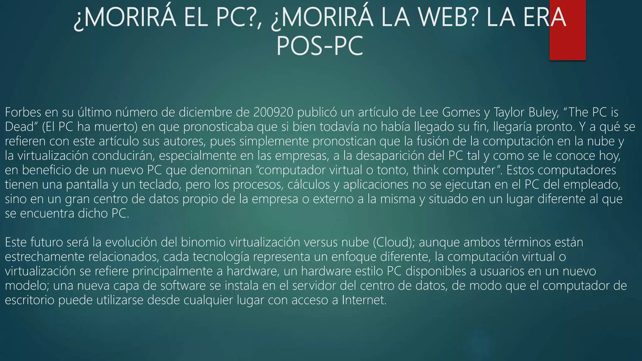 ¿MORIRÁ EL PC?, ¿MORIRÁ LA WEB? LA ERA
POS-PC
Forbes en su último número de diciembre de 200920 publicó un artículo de Lee Gomes y Taylor Buley, “The PC is
Dead” (El PC ha muerto) en que pronosticaba que si bien todavía no había llegado su fin, llegaría pronto. Y a qué se
refieren con este artículo sus autores, pues simplemente pronostican que la fusión de la computación en la nube y
la virtualización conducirán, especialmente en las empresas, a la desaparición del PC tal y como se le conoce hoy,
en beneficio de un nuevo PC que denominan “computador virtual o tonto, think computer”. Estos computadores
tienen una pantalla y un teclado, pero los procesos, cálculos y aplicaciones no se ejecutan en el PC del empleado,
sino en un gran centro de datos propio de la empresa o externo a la misma y situado en un lugar diferente al que
se encuentra dicho PC.
Este futuro será la evolución del binomio virtualización versus nube (Cloud); aunque ambos términos están
estrechamente relacionados, cada tecnología representa un enfoque diferente, la computación virtual o
virtualización se refiere principalmente a hardware, un hardware estilo PC disponibles a usuarios en un nuevo
modelo; una nueva capa de software se instala en el servidor del centro de datos, de modo que el computador de
escritorio puede utilizarse desde cualquier lugar con acceso a Internet.
 