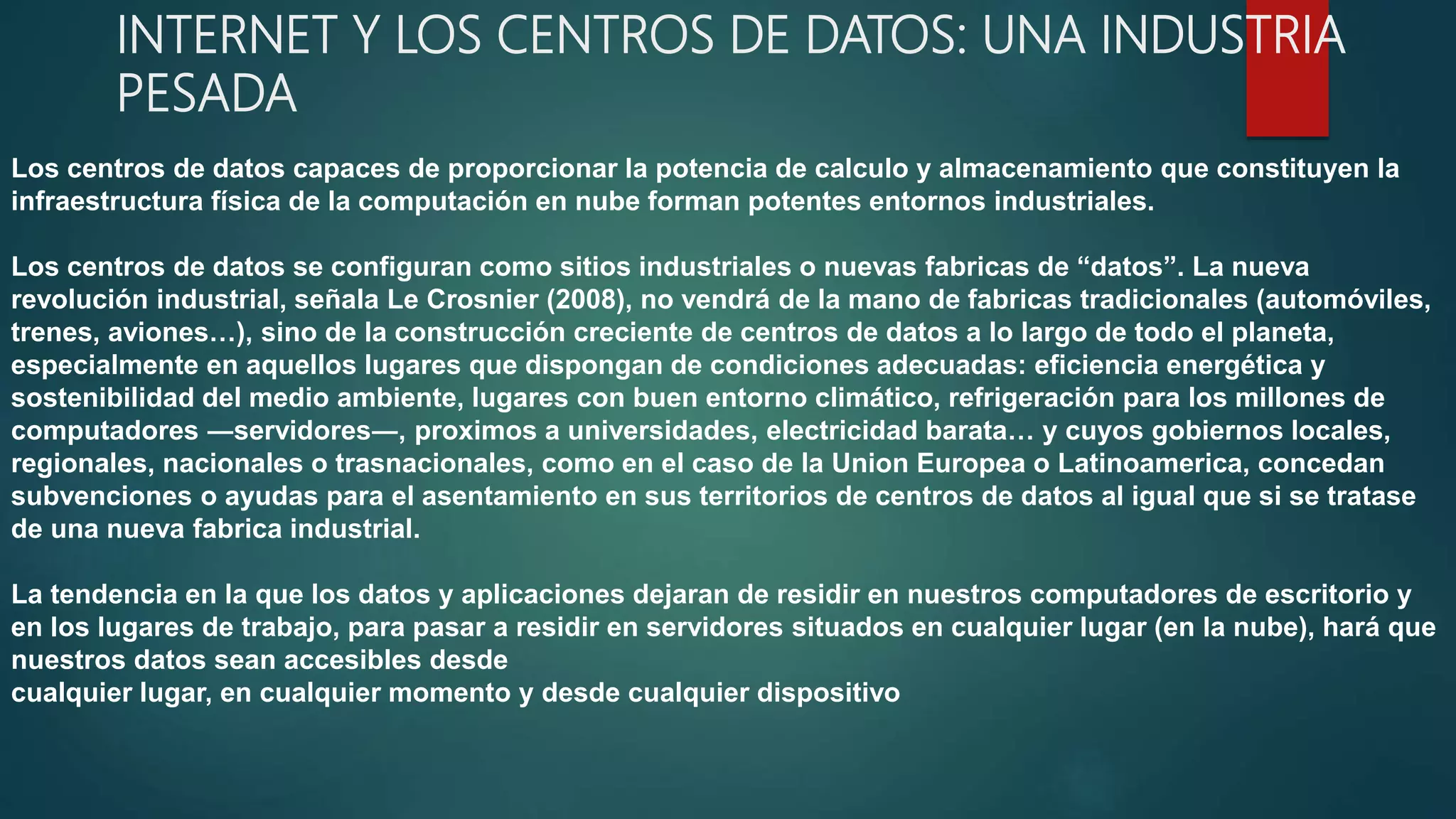 INTERNET Y LOS CENTROS DE DATOS: UNA INDUSTRIA
PESADA
Los centros de datos capaces de proporcionar la potencia de calculo y almacenamiento que constituyen la
infraestructura física de la computación en nube forman potentes entornos industriales.
Los centros de datos se configuran como sitios industriales o nuevas fabricas de “datos”. La nueva
revolución industrial, señala Le Crosnier (2008), no vendrá de la mano de fabricas tradicionales (automóviles,
trenes, aviones…), sino de la construcción creciente de centros de datos a lo largo de todo el planeta,
especialmente en aquellos lugares que dispongan de condiciones adecuadas: eficiencia energética y
sostenibilidad del medio ambiente, lugares con buen entorno climático, refrigeración para los millones de
computadores ―servidores―, proximos a universidades, electricidad barata… y cuyos gobiernos locales,
regionales, nacionales o trasnacionales, como en el caso de la Union Europea o Latinoamerica, concedan
subvenciones o ayudas para el asentamiento en sus territorios de centros de datos al igual que si se tratase
de una nueva fabrica industrial.
La tendencia en la que los datos y aplicaciones dejaran de residir en nuestros computadores de escritorio y
en los lugares de trabajo, para pasar a residir en servidores situados en cualquier lugar (en la nube), hará que
nuestros datos sean accesibles desde
cualquier lugar, en cualquier momento y desde cualquier dispositivo
 