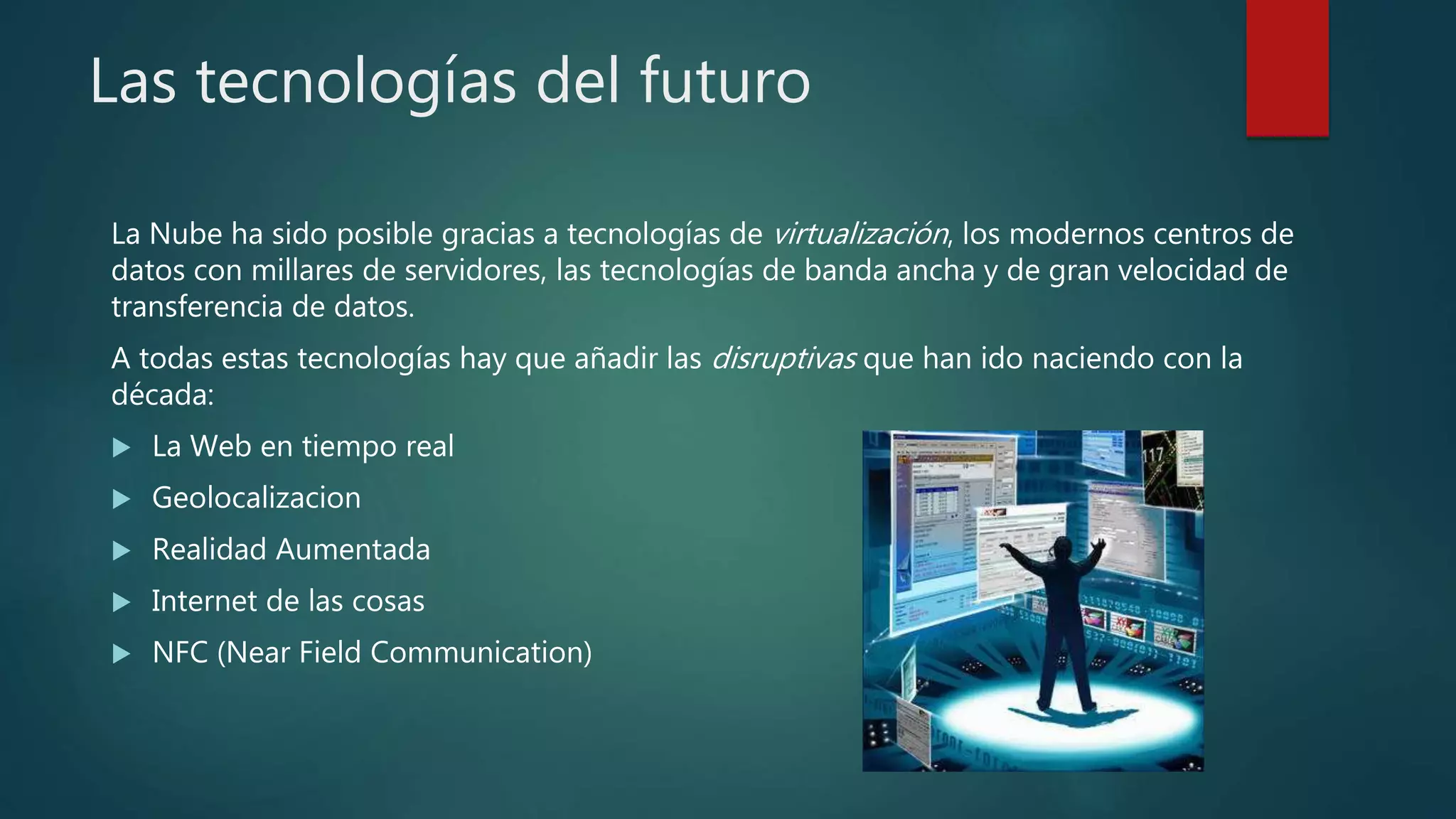 Las tecnologías del futuro
La Nube ha sido posible gracias a tecnologías de virtualización, los modernos centros de
datos con millares de servidores, las tecnologías de banda ancha y de gran velocidad de
transferencia de datos.
A todas estas tecnologías hay que añadir las disruptivas que han ido naciendo con la
década:
 La Web en tiempo real
 Geolocalizacion
 Realidad Aumentada
 Internet de las cosas
 NFC (Near Field Communication)
 