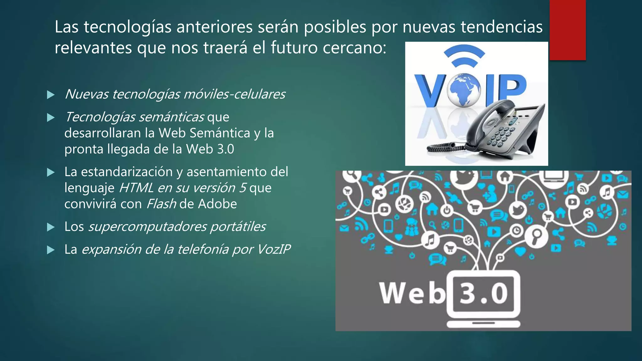  Nuevas tecnologías móviles-celulares
 Tecnologías semánticas que
desarrollaran la Web Semántica y la
pronta llegada de la Web 3.0
 La estandarización y asentamiento del
lenguaje HTML en su versión 5 que
convivirá con Flash de Adobe
 Los supercomputadores portátiles
 La expansión de la telefonía por VozIP
Las tecnologías anteriores serán posibles por nuevas tendencias
relevantes que nos traerá el futuro cercano:
 
