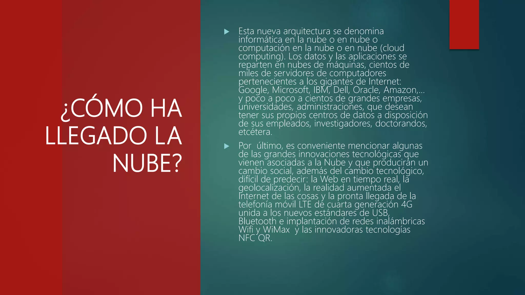 ¿CÓMO HA
LLEGADO LA
NUBE?
 Esta nueva arquitectura se denomina
informática en la nube o en nube o
computación en la nube o en nube (cloud
computing). Los datos y las aplicaciones se
reparten en nubes de máquinas, cientos de
miles de servidores de computadores
pertenecientes a los gigantes de Internet:
Google, Microsoft, IBM, Dell, Oracle, Amazon,…
y poco a poco a cientos de grandes empresas,
universidades, administraciones, que desean
tener sus propios centros de datos a disposición
de sus empleados, investigadores, doctorandos,
etcétera.
 Por último, es conveniente mencionar algunas
de las grandes innovaciones tecnológicas que
vienen asociadas a la Nube y que producirán un
cambio social, además del cambio tecnológico,
difícil de predecir: la Web en tiempo real, la
geolocalización, la realidad aumentada el
Internet de las cosas y la pronta llegada de la
telefonía móvil LTE de cuarta generación 4G
unida a los nuevos estándares de USB,
Bluetooth e implantación de redes inalámbricas
Wifi y WiMax y las innovadoras tecnologías
NFC QR.
 